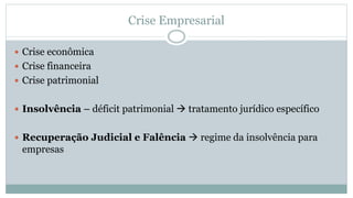 Crise Empresarial
 Crise econômica
 Crise financeira
 Crise patrimonial
 Insolvência – déficit patrimonial → tratamento jurídico específico
 Recuperação Judicial e Falência → regime da insolvência para
empresas
 