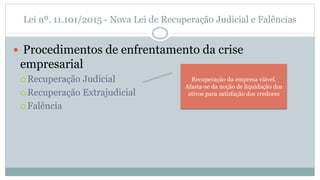 Lei nº. 11.101/2015 - Nova Lei de Recuperação Judicial e Falências
 Procedimentos de enfrentamento da crise
empresarial
 Recuperação Judicial
 Recuperação Extrajudicial
 Falência
Recuperação da empresa viável.
Afasta-se da noção de liquidação dos
ativos para satisfação dos credores
 