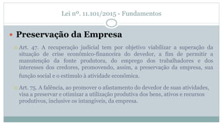 Lei nº. 11.101/2015 - Fundamentos
 Preservação da Empresa
 Art. 47. A recuperação judicial tem por objetivo viabilizar a superação da
situação de crise econômico-financeira do devedor, a fim de permitir a
manutenção da fonte produtora, do emprego dos trabalhadores e dos
interesses dos credores, promovendo, assim, a preservação da empresa, sua
função social e o estímulo à atividade econômica.
 Art. 75. A falência, ao promover o afastamento do devedor de suas atividades,
visa a preservar e otimizar a utilização produtiva dos bens, ativos e recursos
produtivos, inclusive os intangíveis, da empresa.
 