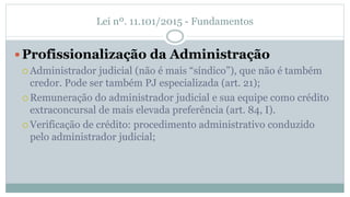 Lei nº. 11.101/2015 - Fundamentos
Profissionalização da Administração
 Administrador judicial (não é mais “síndico”), que não é também
credor. Pode ser também PJ especializada (art. 21);
 Remuneração do administrador judicial e sua equipe como crédito
extraconcursal de mais elevada preferência (art. 84, I).
 Verificação de crédito: procedimento administrativo conduzido
pelo administrador judicial;
 