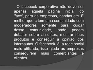      O facebook corporativo não deve ser apenas aquela página inicial do 'face', para as empresas, bandas etc. É melhor que criem uma comunidade com moderadores somente para cuidar dessa comunidade, onde podem debater sobre assuntos, mostrar seus produtos e conseguir a opinião dos internautas. O facebook  é  a rede social mais utilizada, isso ajuda as empresas conseguirem mais comerciantes e clientes.