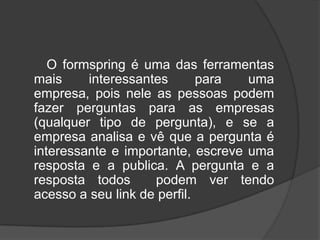        O formspring é uma das ferramentas mais interessantes para uma empresa, pois nele as pessoas podem fazer perguntas para as empresas (qualquer tipo de pergunta), e se a empresa analisa e vê que a pergunta é interessante e importante, escreve uma resposta e a publica. A pergunta e a resposta todos  podem ver tendo acesso a seu link de perfil.