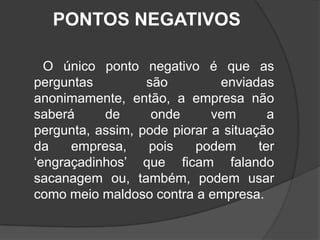 PONTOS NEGATIVOS      O único ponto negativo é que as perguntas são enviadas anonimamente, então, a empresa não saberá de onde vem a pergunta, assim, pode piorar a situação da empresa, pois podem ter  ‘engraçadinhos’ que ficam falando sacanagem ou, também, podem usar como meio maldoso contra a empresa. 