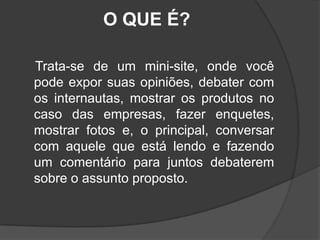 O QUE É?    Trata-se de um mini-site, onde você pode expor suas opiniões, debater com os internautas, mostrar os produtos no caso das empresas, fazer enquetes, mostrar fotos e, o principal, conversar com aquele que está lendo e fazendo um comentário para juntos debaterem sobre o assunto proposto.
