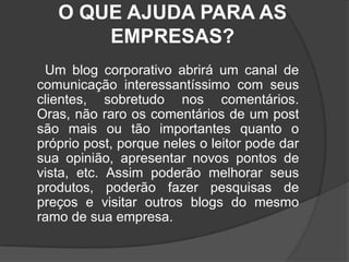 O QUE AJUDA PARA AS EMPRESAS?      Um blog corporativo abrirá um canal de comunicação interessantíssimo com seus clientes, sobretudo nos comentários. Oras, não raro os comentários de um post são mais ou tão importantes quanto o próprio post, porque neles o leitor pode dar sua opinião, apresentar novos pontos de vista, etc. Assim poderão melhorar seus produtos, poderão fazer pesquisas de preços e visitar outros blogs do mesmo ramo de sua empresa.