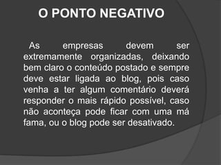 O PONTO NEGATIVO      As empresas devem ser extremamente organizadas, deixando bem claro o conteúdo postado e sempre deve estar ligada ao blog, pois caso venha a ter algum comentário deverá responder o mais rápido possível, caso não aconteça pode ficar com uma má fama, ou o blog pode ser desativado.