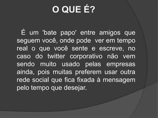  O QUE É?      É um 'bate papo' entre amigos que seguem você, onde pode  ver em tempo real o que você sente e escreve, no caso do twitter corporativo não vem sendo muito usado pelas empresas ainda, pois muitas preferem usar outra rede social que fica fixada à mensagem pelo tempo que desejar. 