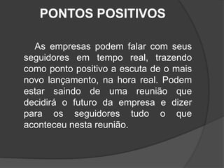 PONTOS POSITIVOS        As empresas podem falar com seus seguidores em tempo real, trazendo como ponto positivo a escuta de o mais novo lançamento, na hora real. Podem estar saindo de uma reunião que decidirá o futuro da empresa e dizer para os seguidores tudo o que aconteceu nesta reunião.