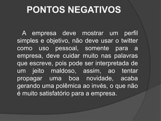 PONTOS NEGATIVOS       A empresa deve mostrar um perfil simples e objetivo, não deve usar o twitter como uso pessoal, somente para a empresa, deve cuidar muito nas palavras que escreve, pois pode ser interpretada de um jeito maldoso, assim, ao tentar propagar uma boa novidade, acaba gerando uma polêmica ao invés, o que não é muito satisfatório para a empresa.   
