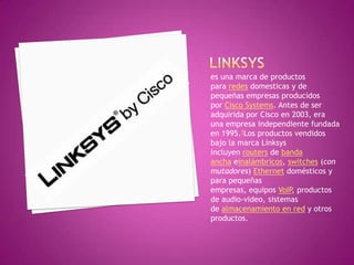 es una marca de productos
para redes domesticas y de
pequeñas empresas producidos
por Cisco Systems. Antes de ser
adquirida por Cisco en 2003, era
una empresa independiente fundada
en 1995.1Los productos vendidos
bajo la marca Linksys
incluyen routers de banda
ancha einalámbricos, switches (con
mutadores) Ethernet domésticos y
para pequeñas
empresas, equipos VoIP, productos
de audio-video, sistemas
de almacenamiento en red y otros
productos.
 