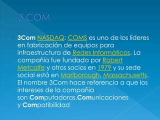    3Com NASDAQ: COMS es uno de los líderes
    en fabricación de equipos para
    infraestructura de Redes Informáticas. La
    compañía fue fundada por Robert
    Metcalfe y otros socios en 1979 y su sede
    social está en Marlborough, Massachusetts.
    El nombre 3Com hace referencia a que los
    intereses de la compañía
    son Computadoras,Comunicaciones
    y Compatibilidad
 