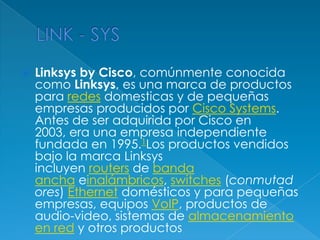    Linksys by Cisco, comúnmente conocida
    como Linksys, es una marca de productos
    para redes domesticas y de pequeñas
    empresas producidos por Cisco Systems.
    Antes de ser adquirida por Cisco en
    2003, era una empresa independiente
    fundada en 1995.1Los productos vendidos
    bajo la marca Linksys
    incluyen routers de banda
    ancha einalámbricos, switches (conmutad
    ores) Ethernet domésticos y para pequeñas
    empresas, equipos VoIP, productos de
    audio-video, sistemas de almacenamiento
    en red y otros productos
 