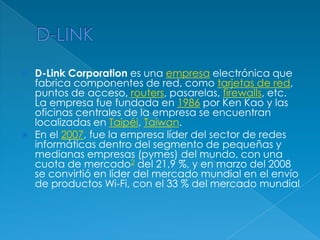    D-Link Corporation es una empresa electrónica que
    fabrica componentes de red, como tarjetas de red,
    puntos de acceso, routers, pasarelas, firewalls, etc.
    La empresa fue fundada en 1986 por Ken Kao y las
    oficinas centrales de la empresa se encuentran
    localizadas en Taipéi, Taiwan.
   En el 2007, fue la empresa líder del sector de redes
    informáticas dentro del segmento de pequeñas y
    medianas empresas (pymes) del mundo, con una
    cuota de mercado2 del 21,9 %, y en marzo del 2008
    se convirtió en líder del mercado mundial en el envío
    de productos Wi-Fi, con el 33 % del mercado mundial
 