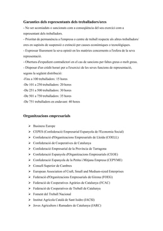 Garanties dels representants dels treballadors/ores
- No ser acomiadats o sancionats com a conseqüència del seu exercici com a
representant dels treballadors.
- Prioritat de permanència a l'empresa o centre de treball respecte als altres treballadors/
ores en supòsits de suspensió o extinció per causes econòmiques o tecnològiques.
- Expressar lliurement la seva opinió en les matèries concernents a l'esfera de la seva
representació.
- Obertura d'expedient contradictori en el cas de sancions per faltes greus o molt greus.
- Disposar d'un crèdit horari per a l'exercici de les seves funcions de representació,
segons la següent distribució:
-Fins a 100 treballadors: 15 hores
-De 101 a 250 treballadors: 20 hores
-De 251 a 500 treballadors: 30 hores
-De 501 a 750 treballadors: 35 hores
-De 751 treballadors en endavant: 40 hores



Organitzacions empresarials

    Business Europe
    CEPES (Confederació Empresarial Espanyola de l'Economia Social)
    Confederació d'Organitzacions Empresarials de Lleida (COELL)
    Confederació de Cooperatives de Catalunya
    Confederació Empresarial de la Província de Tarragona
    Confederació Espanyola d'Organitzacions Empresarials (CEOE)
    Confederació Espanyola de la Petita i Mitjana Empresa (CEPYME)
    Consell Superior de Cambres
    European Association of Craft, Small and Medium-sized Enterprises
    Federació d'Organitzacions Empresarials de Girona (FOEG)
    Federació de Cooperatives Agràries de Catalunya (FCAC)
    Federació de Cooperatives de Treball de Catalunya
    Foment del Treball Nacional
    Institut Agrícola Català de Sant Isidre (IACSI)
    Joves Agricultors i Ramaders de Catalunya (JARC)
 
