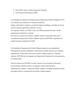  Pimec-Sefes, petita i mitjana empresa de Catalunya
     Unió Patronal Metal·lúrgica (UPM)



La Confederació Espanyola de Organitzacions Empresarials (CEOE), fundada en 1977,
és la institució que representa als empresaris espanyols.
Integra, amb caràcter voluntari, a un milió d’empreses, públiques i privades, de tots els
sectors d’activitat (agricultura, indústria i serveis).
Les empreses s’afilien a la CEOE a través de 2.000 associacions de base i de 200
organitzacions territorials i sectorials.
Els interessos concrets de las petites i mitjanes empreses estan representats per la
Confederació Espanyola de la Petita i Mitjana Empresa (CEPYME), organització de
caràcter nacional, membre de la CEOE.



La Confederació Espanyola de la Petita i Mitjana Empresa és una Organització
Professional de caràcter confederatiu i intersectorial, d’àmbit nacional, per la defensa,
representació i foment dels interessos de la petita i mitjana empresa i l’empresari
autònom. CEPYME està reconeguda com Organización Empresarial més representativa
en l’àmbit estatal.

Entre les funcions de CEPYME es troben l’atenció a les necessitats d’informació,
assessorament, assistència tècnica, investigació i perfeccionament de les
Organitzacions, empreses i empresaris afiliats, estudiant i divulgant la majoria de temes
que puguin afectar a la potenciació de la petita i mitjana empresa.
 