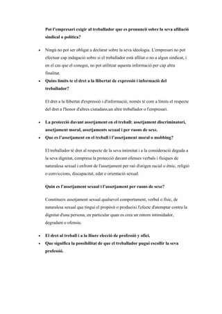 Pot l’empresari exigir al treballador que es pronuncií sobre la seva afiliació
    sindical o política?

•   Ningú no pot ser obligat a declarar sobre la seva ideologia. L'empresari no pot
    efectuar cap indagació sobre si el treballador està afiliat o no a algun sindicat, i
    en el cas que el conegui, no pot utilitzar aquesta informació per cap altra
    finalitat.
•   Quins límits te el dret a la llibertat de expressió i informació del
    treballador?

    El dret a la llibertat d'expressió i d'informació, només té com a límits el respecte
    del dret a l'honor d'altres ciutadans,un altre treballador o l'empresari.

•   La protecció davant assetjament en el treball: assetjament discriminatori,
    assetjament moral, assetjaments sexual i per raons de sexe.
•   Que es l’assetjament en el treball i l’assetjament moral o mobbing?

    El treballador té dret al respecte de la seva intimitat i a la consideració deguda a
    la seva dignitat, compresa la protecció davant ofenses verbals i físiques de
    naturalesa sexual i enfront de l'assetjament per raó d'origen racial o ètnic, religió
    o conviccions, discapacitat, edat o orientació sexual.

    Quin es l’assetjament sexual i l’assetjament per raons de sexe?

    Constitueix assetjament sexual qualsevol comportament, verbal o físic, de
    naturalesa sexual que tingui el propòsit o produeixi l'efecte d'atemptar contra la
    dignitat d'una persona, en particular quan es crea un entorn intimidador,
    degradant o ofensiu.

•   El dret al treball i a la lliure elecció de professió y ofici.
•   Que significa la possibilitat de que el treballador pugui escollir la seva
    professió.
 