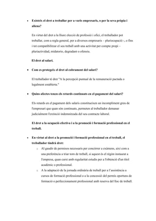 •   Existeix el dret a treballar per a varis empresaris, o per la seva pròpia i
    aliena?

    En virtut del dret a la lliure elecció de professió i ofici, el treballador pot
    treballar, com a regla general, per a diversos empresaris – pluriocupació -, o fins
    i tot compatibilitzar el seu treball amb una activitat per compte propi –
    pluriactividad, midatorio, degradant o ofensiu.

    El dret al salari.

•   Com es protegeix el dret al cobrament del salari?

    El treballador té dret "A la percepció puntual de la remuneració pactada o
    legalment establerta."

•   Quins afectes tenen els retards continuats en el pagament del salari?

    Els retards en el pagament dels salaris constitueixen un incompliment greu de
    l'empresari que quan són continuats, permeten al treballador demanar
    judicialment l'extinció indemnitzada del seu contracte laboral.

    El dret a la ocupació efectiva i a la promoció i formació professional en el
    treball.

•   En virtut al dret a la promoció i formació professional en el treball, el
    treballador tindrà dret:
        o   Al gaudir de permisos necessaris per concórrer a exàmens, així com a
            una preferència a triar torn de treball, si aquest és el règim instaurat a
            l'empresa, quan cursi amb regularitat estudis per a l'obtenció d'un títol
            acadèmic o professional.
        o   A la adaptació de la jornada ordinària de treball per a l’assistència a
            cursos de formació professional o a la concessió del permís oportuns de
            formació o perfeccionament professional amb reserva del lloc de treball.
 