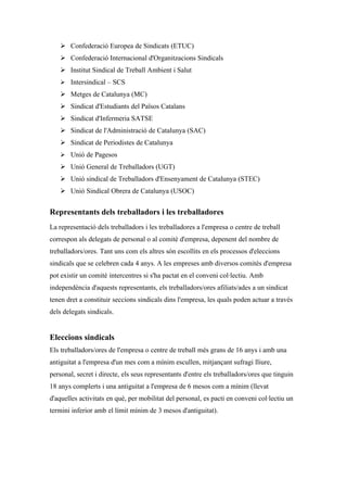  Confederació Europea de Sindicats (ETUC)
    Confederació Internacional d'Organitzacions Sindicals
    Institut Sindical de Treball Ambient i Salut
    Intersindical – SCS
    Metges de Catalunya (MC)
    Sindicat d'Estudiants del Països Catalans
    Sindicat d'Infermeria SATSE
    Sindicat de l'Administració de Catalunya (SAC)
    Sindicat de Periodistes de Catalunya
    Unió de Pagesos
    Unió General de Treballadors (UGT)
    Unió sindical de Treballadors d'Ensenyament de Catalunya (STEC)
    Unió Sindical Obrera de Catalunya (USOC)


Representants dels treballadors i les treballadores
La representació dels treballadors i les treballadores a l'empresa o centre de treball
correspon als delegats de personal o al comitè d'empresa, depenent del nombre de
treballadors/ores. Tant uns com els altres són escollits en els processos d'eleccions
sindicals que se celebren cada 4 anys. A les empreses amb diversos comitès d'empresa
pot existir un comitè intercentres si s'ha pactat en el conveni col·lectiu. Amb
independència d'aquests representants, els treballadors/ores afiliats/ades a un sindicat
tenen dret a constituir seccions sindicals dins l'empresa, les quals poden actuar a través
dels delegats sindicals.


Eleccions sindicals
Els treballadors/ores de l'empresa o centre de treball més grans de 16 anys i amb una
antiguitat a l'empresa d'un mes com a mínim escullen, mitjançant sufragi lliure,
personal, secret i directe, els seus representants d'entre els treballadors/ores que tinguin
18 anys complerts i una antiguitat a l'empresa de 6 mesos com a mínim (llevat
d'aquelles activitats en què, per mobilitat del personal, es pacti en conveni col·lectiu un
termini inferior amb el límit mínim de 3 mesos d'antiguitat).
 