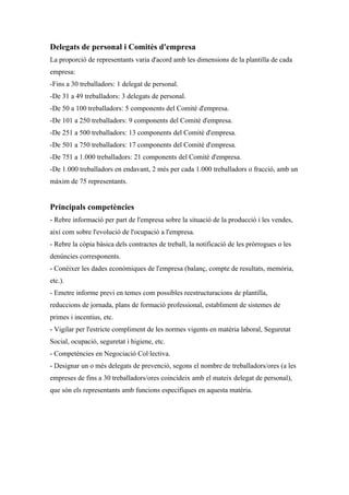 Delegats de personal i Comitès d'empresa
La proporció de representants varia d'acord amb les dimensions de la plantilla de cada
empresa:
-Fins a 30 treballadors: 1 delegat de personal.
-De 31 a 49 treballadors: 3 delegats de personal.
-De 50 a 100 treballadors: 5 components del Comitè d'empresa.
-De 101 a 250 treballadors: 9 components del Comitè d'empresa.
-De 251 a 500 treballadors: 13 components del Comitè d'empresa.
-De 501 a 750 treballadors: 17 components del Comitè d'empresa.
-De 751 a 1.000 treballadors: 21 components del Comitè d'empresa.
-De 1.000 treballadors en endavant, 2 més per cada 1.000 treballadors o fracció, amb un
màxim de 75 representants.


Principals competències
- Rebre informació per part de l'empresa sobre la situació de la producció i les vendes,
així com sobre l'evolució de l'ocupació a l'empresa.
- Rebre la còpia bàsica dels contractes de treball, la notificació de les pròrrogues o les
denúncies corresponents.
- Conèixer les dades econòmiques de l'empresa (balanç, compte de resultats, memòria,
etc.).
- Emetre informe previ en temes com possibles reestructuracions de plantilla,
reduccions de jornada, plans de formació professional, establiment de sistemes de
primes i incentius, etc.
- Vigilar per l'estricte compliment de les normes vigents en matèria laboral, Seguretat
Social, ocupació, seguretat i higiene, etc.
- Competències en Negociació Col·lectiva.
- Designar un o més delegats de prevenció, segons el nombre de treballadors/ores (a les
empreses de fins a 30 treballadors/ores coincideix amb el mateix delegat de personal),
que són els representants amb funcions específiques en aquesta matèria.
 