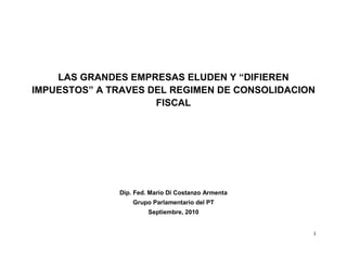 LAS GRANDES EMPRESAS ELUDEN Y “DIFIEREN
IMPUESTOS” A TRAVES DEL REGIMEN DE CONSOLIDACION
                     FISCAL




              Dip. Fed. Mario Di Costanzo Armenta
                  Grupo Parlamentario del PT
                       Septiembre, 2010


                                                    1
 