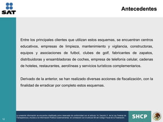 Antecedentes




         Entre los principales clientes que utilizan estos esquemas, se encuentran centros
         educativos, empresas de limpieza, mantenimiento y vigilancia, constructoras,
         equipos y asociaciones de futbol, clubes de golf, fabricantes de zapatos,
         distribuidoras y ensambladoras de coches, empresa de telefonía celular, cadenas
         de hoteles, restaurantes, aerolíneas y servicios turísticos complementarios.


         Derivado de la anterior, se han realizado diversas acciones de fiscalización, con la
         finalidad de erradicar por completo estos esquemas.




     La presente información se encuentra clasificada como reservada de conformidad con el artículo 14, fracción II de la Ley Federal de
     Transparencia y Acceso a la Información Pública Gubernamental, en correlación con el artículo 69 del Código Fiscal de la Federación.
12
 