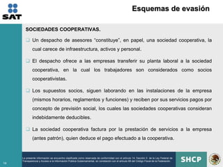Esquemas de evasión

       SOCIEDADES COOPERATIVAS.

        Un despacho de asesores “constituye”, en papel, una sociedad cooperativa, la
             cual carece de infraestructura, activos y personal.

        El despacho ofrece a las empresas transferir su planta laboral a la sociedad
             cooperativa, en la cual los trabajadores son considerados como socios
             cooperativistas.

        Los supuestos socios, siguen laborando en las instalaciones de la empresa
             (mismos horarios, reglamentos y funciones) y reciben por sus servicios pagos por
             concepto de previsión social, los cuales las sociedades cooperativas consideran
             indebidamente deducibles.

        La sociedad cooperativa factura por la prestación de servicios a la empresa
             (antes patrón), quien deduce el pago efectuado a la cooperativa.


     La presente información se encuentra clasificada como reservada de conformidad con el artículo 14, fracción II de la Ley Federal de
     Transparencia y Acceso a la Información Pública Gubernamental, en correlación con el artículo 69 del Código Fiscal de la Federación.
14
 