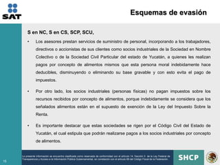 Esquemas de evasión

         S en NC, S en CS, SCP, SCU,
         •       Los asesores prestan servicios de suministro de personal, incorporando a los trabajadores,
                 directivos o accionistas de sus clientes como socios industriales de la Sociedad en Nombre
                 Colectivo o de la Sociedad Civil Particular del estado de Yucatán, a quienes les realizan
                 pagos por concepto de alimentos mismos que esta persona moral indebidamente hace
                 deducibles, disminuyendo o eliminando su base gravable y con esto evita el pago de
                 impuestos.

         •       Por otro lado, los socios industriales (personas físicas) no pagan impuestos sobre los
                 recursos recibidos por concepto de alimentos, porque indebidamente se considera que los
                 señalados alimentos están en el supuesto de exención de la Ley del Impuesto Sobre la
                 Renta.

         •       Es importante destacar que estas sociedades se rigen por el Código Civil del Estado de
                 Yucatán, el cual estipula que podrán realizarse pagos a los socios industriales por concepto
                 de alimentos.


     La presente información se encuentra clasificada como reservada de conformidad con el artículo 14, fracción II de la Ley Federal de
     Transparencia y Acceso a la Información Pública Gubernamental, en correlación con el artículo 69 del Código Fiscal de la Federación.
15
 