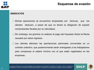 Esquemas de evasión

      SINDICATOS


           Dichas operaciones se encuentran amparadas con                                                                         facturas, que los
                clientes             deducen, a pesar de que no tienen la obligación de expedir
                comprobantes fiscales por su naturaleza.

           Sin embargo, los gremios no realizan el pago del Impuesto Sobre la Renta
                causado por estos ingresos.

           Los clientes efectúan las aportaciones patronales convenidas en un
                contrato colectivo, que posteriormente serán entregadas a los trabajadores
                para compensar el salario mínimo con el que están registrados en las
                empresas.



     La presente información se encuentra clasificada como reservada de conformidad con el artículo 14, fracción II de la Ley Federal de
     Transparencia y Acceso a la Información Pública Gubernamental, en correlación con el artículo 69 del Código Fiscal de la Federación.
20
 
