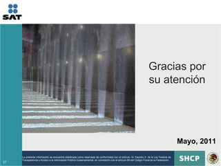 Gracias por
                                                                                                                     su atención




                                                                                                                                            Mayo, 2011
     La presente información se encuentra clasificada como reservada de conformidad con el artículo 14, fracción II de la Ley Federal de
     Transparencia y Acceso a la Información Pública Gubernamental, en correlación con el artículo 69 del Código Fiscal de la Federación.
27
 
