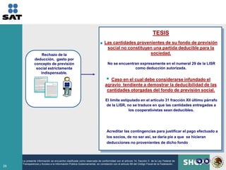 TESIS
                                                                           Las cantidades provenientes de su fondo de previsión
                                                                            social no constituyen una partida deducible para la
                   Rechazo de la                                                                sociedad.
               deducción, gasto por
               concepto de previsión                                          No se encuentran expresamente en el numeral 29 de la LISR
                social estrictamente                                                        como deducción autorizada.
                  indispensable.
                                                                               Caso en el cual debe considerarse infundado el
                                                                            agravio tendiente a demostrar la deducibilidad de las
                                                                             cantidades otorgadas del fondo de previsión social.

                                                                            El límite estipulado en el artículo 31 fracción XII último párrafo
                                                                            de la LISR, no se traduce en que las cantidades entregadas a
                                                                                          los cooperativistas sean deducibles.




                                                                             Acreditar las contingencias para justificar el pago efectuado a
                                                                             los socios, de no ser así, se daría pie a que se hicieran
                                                                             deducciones no provenientes de dicho fondo



     La presente información se encuentra clasificada como reservada de conformidad con el artículo 14, fracción II de la Ley Federal de
     Transparencia y Acceso a la Información Pública Gubernamental, en correlación con el artículo 69 del Código Fiscal de la Federación.
29
 