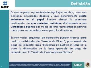 Definición
       Es una empresa aparentemente legal que encubre, como una
       pantalla, actividades ilegales y que generalmente existe
       solamente en el papel. Pueden ofrecer la cobertura
       confidencial de una sociedad anónima, disfrazando a sus
       verdaderos dueños por medio de una representación nominal
       tanto para los accionistas como para los directores.

       Existen varios esquemas de operación: pueden crearse para
       realizar actividades de “Lavado de Dinero”, para elusión de
       pago de impuestos bajo “Esquemas de Sustitución Laboral” o
       para la disminución de la base gravable de pago de
       impuestos con la “Venta de Comprobantes Fiscales”.


    La presente información se encuentra clasificada como reservada de conformidad con el artículo 14, fracción II de la Ley Federal de
    Transparencia y Acceso a la Información Pública Gubernamental, en correlación con el artículo 69 del Código Fiscal de la Federación.
3
 