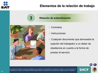 Elementos de la relación de trabajo


                                            3                   Relación de subordinación


                                                                                   Contratos

                                                                                   Instrucciones

                                                                                   Cualquier documento que demuestre la
                                                                                      sujeción del trabajador a un deber de
                                                                                      obediencia en cuanto a la forma de
                                                                                      prestar el servicio




     La presente información se encuentra clasificada como reservada de conformidad con el artículo 14, fracción II de la Ley Federal de
     Transparencia y Acceso a la Información Pública Gubernamental, en correlación con el artículo 69 del Código Fiscal de la Federación.
34
 