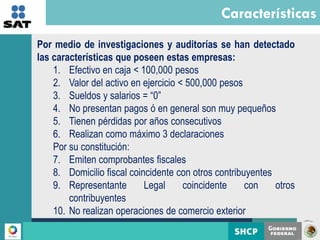 Características
       Por medio de investigaciones y auditorías se han detectado
       las características que poseen estas empresas:
           1. Efectivo en caja < 100,000 pesos
           2. Valor del activo en ejercicio < 500,000 pesos
           3. Sueldos y salarios = “0”
           4. No presentan pagos ó en general son muy pequeños
           5. Tienen pérdidas por años consecutivos
           6. Realizan como máximo 3 declaraciones
           Por su constitución:
           7. Emiten comprobantes fiscales
           8. Domicilio fiscal coincidente con otros contribuyentes
           9. Representante        Legal     coincidente     con    otros
               contribuyentes
           10. No realizan operaciones de comercio exterior
    La presente información se encuentra clasificada como reservada de conformidad con el artículo 14, fracción II de la Ley Federal de
    Transparencia y Acceso a la Información Pública Gubernamental, en correlación con el artículo 69 del Código Fiscal de la Federación.
4
 