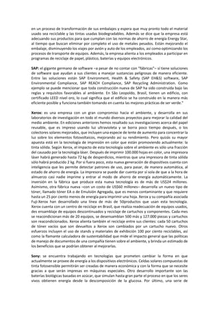 en un proceso de transformación de sus embalajes y espera que muy pronto todo el material
usado sea reciclable y las tintas usadas biodegradables. Además se dice que la empresa está
adecuando sus productos para que cumplan con las normas de ahorro de energía Energy Star,
al tiempo que buscan eliminar por completo el uso de metales pesados. Están mejorando el
embalaje, disminuyendo los viajes por avión y auto de los empleados, así como optimizando los
procesos de transporte de equipos. Además, la empresa alienta a los empleados a participar en
programas de reciclaje de papel, plástico, baterías y equipos electrónicos.
SAP: el gigante germano de software –a pesar de no contar con “fábricas”– sí tiene soluciones
de software que ayudan a sus clientes a manejar sustancias peligrosas de manera eficiente.
Entre las soluciones están SAP Environment, Health & Safety (SAP EH&S) software, SAP
Environmental Compliance, SAP REACH Compliance, SAP Recycling Administration. Como
ejemplo se puede mencionar que toda construcción nueva de SAP ha sido construida bajo las
reglas y requisitos favorables al ambiente. En São Leopoldo, Brasil, tienen un edificio, con
certificado LEED nivel oro, lo cual significa que el edificio se ha construido en la manera más
eficiente posible y funciona también tomando en cuenta las mejores prácticas de ser verde.”
Xerox: es una empresa con un gran compromiso hacia el ambiente, y desarrolla en sus
laboratorios de investigación en todo el mundo diversos proyectos para mejorar la calidad del
medio ambiente. En ediciones anteriores hemos resaltado sus investigaciones acerca del papel
reusable, que es impreso usando luz ultravioleta y se borra poco tiempo después, o los
colectores solares mejorados, que incluyen una especie de lente de aumento para concentrar la
luz sobre los elementos fotovoltaicos, mejorando así su rendimiento. Pero quizás su mayor
apuesta está en la tecnología de impresión en color que están promoviendo actualmente: la
tinta sólida. Según Xerox, el impacto de esta tecnología sobre el ambiente es sólo una fracción
del causado por la tecnología láser. Después de imprimir 100.000 hojas en color, una impresora
láser habrá generado hasta 72 kg de desperdicios, mientras que una impresora de tinta sólida
sólo habrá producido 2 kg. Por si fuera poco, esta nueva generación de dispositivos cuenta con
inteligencia que les permite detectar patrones de uso, para pasar, de manera automática, al
estado de ahorro de energía. La impresora se puede dar cuenta por sí sola de que a la hora de
almuerzo casi nadie imprime y entrar al modo de ahorro de energía automáticamente. La
inversión en la fábrica que produce esta nueva tecnología es de más de US$24 millones.
Asimismo, otra fábrica nueva –con un costo de US$60 millones– desarrolla un nuevo tipo de
tóner, llamado tóner EA o de Emulsión Agregada, que es menos contaminante y que requiere
hasta un 25 por ciento menos de energía para imprimir una hoja. Xerox y su compañía asociada
Fuji-Xerox han desarrollado una línea de más de 50productos que usan esta tecnología.
Xerox cuenta con un centro de reciclaje en Brasil, que realiza readecuación de equipos usados,
des ensamblaje de equipos descontinuados y reciclaje de cartuchos y componentes. Cada mes
se reacondicionan más de 20 equipos, se desensamblan 500 más y 127.000 piezas y cartuchos
son reacondicionados. Xerox alienta también el reciclaje entre sus clientes: cada 50 cartuchos
de tóner vacíos que son devueltos a Xerox son cambiados por un cartucho nuevo. Otros
esfuerzos incluyen el uso de stands y materiales de exhibición 100 por ciento reciclables, así
como la flamante calculadora de sustentabilidad que mide el impacto general que las políticas
de manejo de documentos de una compañía tienen sobre el ambiente, y brinda un estimado de
los beneficios que se podrían obtener al mejorarlas.
Sony: se encuentra trabajando en tecnologías que prometen cambiar la forma en que
actualmente se provee de energía a los dispositivos electrónicos. Celdas solares compuestas de
tinta fotosensible permitirán ser creadas de manera económica y con la forma que se necesite
gracias a que serán impresas en máquinas especiales. Otro desarrollo importante son las
baterías biológicas basadas en azúcar, que simulan hasta gran parte el proceso en que los seres
vivos obtienen energía desde la descomposición de la glucosa. Por último, una serie de
 