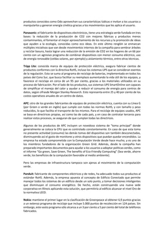 productos conocidos como Odo aprovechan sus características lúdicas e invitan a los usuarios a
manipularlos y generan energía cinética gracias a los movimientos que les aplica el usuario.
Panasonic: el fabricante de dispositivos electrónicos, tiene una estrategia verde fundada en tres
bases: la reducción de la producción de CO2 con mejores fábricas y productos menos
contaminantes, el fomentar el mejor aprovechamiento de los recursos y la promoción de ideas
que ayuden a la ecología, conocidas como eco ideas. En este último renglón se enmarcan
múltiples iniciativas que van desde movimientos internos de la compañía para sembrar árboles
y reciclar basura, hasta lograr una reducción de la emisión de CO2 en los hogares de un 66 por
ciento con un agresivo programa de combinar dispositivos con menor consumo eléctrico, uso
de energía renovable (celdas solares, por ejemplo) y aislamiento térmico, entre otras técnicas.
Tripp Lite: conocida marca de equipos de protección eléctrica, asegura fabricar cientos de
productos conformes con la directiva RoHS, incluso los sistemas UPS que se consideran exentos
de la regulación. Esto se suma al programa de reciclaje de baterías, implementado en todos los
países del Cono Sur, que busca facilitar su reemplazo aumentando la vida útil de los equipos, y
favorece el reciclaje en cerca de un 95 por ciento, gracias a los materiales utilizados en su
proceso de fabricación. Por el lado de los productos, sus sistemas UPS SmartOnline son capaces
de simplificar el manejo del calor y ayudar a reducir el consumo de energía para centros de
datos, según cifrasde Morgan Stanley Research. Esto representa entre 25 y 40 por ciento de los
costos operativos anuales de un centro de datos.
APC: otro de los grandes fabricantes de equipos de protección eléctrica, cuenta con su Línea G
(por Green o verde en inglés) que cumple con todas las normas RoHS, y con tamaño y peso
reducidos, lo que facilita el transporte de los mismos. Para el reciclaje de equipos usados, APC
se basa en directrices propias, así como las de cada país, y en caso de contratar terceros para
realizar estos procesos, se aseguran de que cumplan todas las directrices.
Algunos de los productos de APC incluyen un novedoso sistema de “toma principal” donde
generalmente se coloca la CPU que es controlado constantemente. En caso de que esta toma
no presente actividad (consumo) las demás tomas del dispositivo son también desconectadas,
disminuyendo así el gasto de monitores y otros dispositivos que puedan quedar encendidos. La
empresa ha estado comprometida con la Computación Verde desde hace mucho, y es uno de
los miembros fundadores de la organización Green Grid. Además, desde la compañía han
preparado importantes documentos para ayudar a los usuarios a adoptar políticas verdes, como
el informe “Go green, Save Green, The benefits of Eco-Friendly Computing” (Sea verde, ahorre
verde, los beneficios de la computación favorable al medio ambiente).
Pero las empresas de infraestructura tampoco son ajenas al movimiento de la computación
verde.
Panduit: fabricante de componentes eléctricos y de redes, ha adecuado todos sus productos al
estándar RoHS. Además, la empresa apuesta al concepto de Edificio Conectado que permite
manejar todos los sistemas de un edificio desde un solo punto, y tomar decisiones inteligentes
que disminuyan el consumo energético. De hecho, están construyendo una nueva sede
corporativa en Illinois aplicando esta solución, que permitiría al edificio alcanzar el nivel Oro de
la normativa LEED.
Nokia: mantiene el primer lugar en la clasificación de Greenpeace al obtener 6,9 puntos gracias
a un extenso programa de reciclaje que incluye 5.000 puntos de recolección en 124 países. Sin
embargo, este vasto programa sólo alcanza a un 3 por ciento a 5 por ciento del total de teléfonos
fabricados.
 