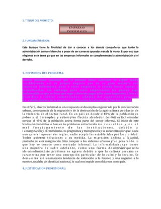 1. TITULO DEL PROYECTO:
2. FUNDAMENTACION:
Este trabajo tiene la finalidad de dar a conocer a los demás compañeros que tanto la
administración como el derecho a pesar de ser carreras opuestas van de la mano. Es por eso que
elegimos este tema ya que en las empresas informales se complementan la administración y el
derecho.
3. DEFINICION DEL PROBLEMA:
Causas; podemos constatar que el peruano busca sobresalir de algún modo
estableciendo así su propio negocio que en su gran mayoría son
empresas informales, pero a estas empresas el estado busca captar y
formalizarlas, sin embargo para estos empresarios les parece algo
desfavorable ya que se tiene que regir a diversos pagos tales como impuestos, l l e n a r
p l a n i l l a s y t a r i f a s c o m e r c i a l e s ; a d e m á s d e l e n g o r r o s o p r o c e s o
d e establecimiento de la empresa y la obtención de la licencia de funcionamiento.
En el Perú, elsector informal es una respuesta al desempleo engendrado por la concentración
urbana, consecuencia de la migración y de la destrucción de la agricultura producto de
la violencia en el sector rural. En un país en donde el40% de la población es
pobre y el desempleo y subempleo fluctúa alrededor del 66% es fácil entender
porque el 45% de la población activa forma parte del sector informal. El inicio de este
fenómeno económico se basa en los problemas estructurales n o r e s u e l t o s y e n e l
m a l f u n c i o n a m i e n t o d e l a s i n s t i t u c i o n e s , d e b i d o a
l a marginación y el centralismo. Es pragmática y transgresora y se caracteriza por que cada
uno quiere imponer sus reglas, nadie acepta las establecidas por laautoridad.
Todos quieren soluciones a su medida. La migración andina a la capital,
producto de esta marginación, hizo colapsar a los sistemas urbanos yfue generando lo
que hoy se conoce como mercado informal. La informalidads u r g e c o m o
u n a m a n e r a d e s a l i r a d e l a n t e , c o m o u n a f o r m a d e sobrevivir que se ha
ido extendiendo.Este problema se agrava debido a que la cultura peruana se
caracteriza por tener una concepción particular de lo culto y lo inculto . Se
demuestra así unamarcada tendencia de valoración a lo foráneo y una negación a lo
nuestro, unafalta de identidad nacional, lo cual nos impide consolidarnos como país.
4. JUSTIFICACION PROFESIONAL:
EMPRESAS
INFORMALES
 