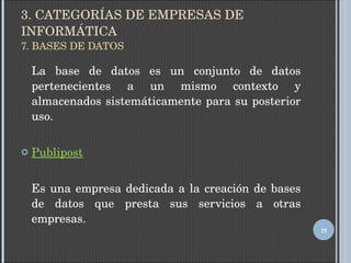 3. CATEGORÍAS DE EMPRESAS DE INFORMÁTICA 7. BASES DE DATOS La base de datos es un conjunto de datos pertenecientes a un mismo contexto y almacenados sistemáticamente para su posterior uso. Publipost Es una empresa dedicada a la creación de bases de datos que presta sus servicios a otras empresas. 