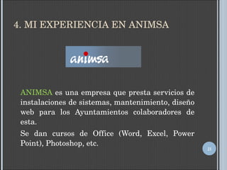 4. MI EXPERIENCIA EN ANIMSA ANIMSA  es una empresa que presta servicios de instalaciones de sistemas, mantenimiento, diseño web para los Ayuntamientos colaboradores de esta. Se dan cursos de Office (Word, Excel, Power Point), Photoshop, etc. 