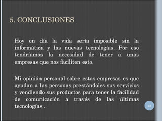 5. CONCLUSIONES Hoy en día la vida sería imposible sin la informática y las nuevas tecnologías. Por eso tendríamos la necesidad de tener a unas empresas que nos faciliten esto. Mi opinión personal sobre estas empresas es que ayudan a las personas prestándoles sus servicios y vendiendo sus productos para tener la facilidad de comunicación a través de las últimas tecnologías . 