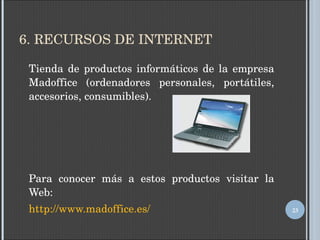6. RECURSOS DE INTERNET Tienda de productos informáticos de la empresa Madoffice (ordenadores personales, portátiles, accesorios, consumibles). Para conocer más a estos productos visitar la Web: http :// www.madoffice.es / 