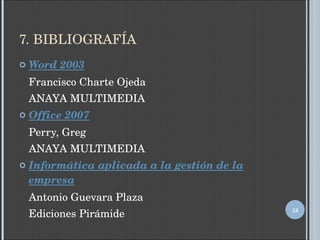 7. BIBLIOGRAFÍA Word 2003 Francisco Charte Ojeda ANAYA MULTIMEDIA Office 2007 Perry, Greg ANAYA MULTIMEDIA Informática aplicada a la gestión de la empresa Antonio Guevara Plaza Ediciones Pirámide 