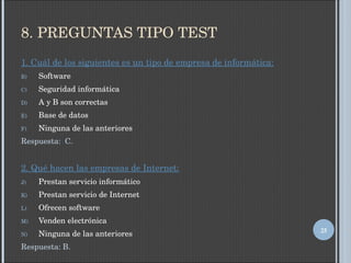 8. PREGUNTAS TIPO TEST 1. Cuál de los siguientes es un tipo de empresa de informática: Software Seguridad informática A y B son correctas Base de datos Ninguna de las anteriores Respuesta:  C. 2. Qué hacen las empresas de Internet: Prestan servicio informático Prestan servicio de Internet Ofrecen software Venden electrónica Ninguna de las anteriores Respuesta: B. 