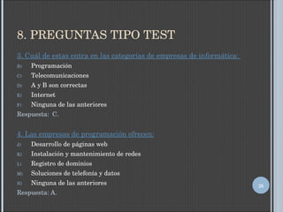 8. PREGUNTAS TIPO TEST 3. Cuál de estas entra en las categorías de empresas de informática:  Programación Telecomunicaciones A y B son correctas Internet Ninguna de las anteriores Respuesta:  C. 4. Las empresas de programación ofrecen: Desarrollo de páginas web Instalación y mantenimiento de redes Registro de dominios Soluciones de telefonía y datos Ninguna de las anteriores Respuesta: A. 