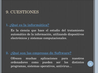 9. CUESTIONES 1.  ¿Qué es la informática? Es la ciencia que hace el estudio del tratamiento automático de la información, utilizando dispositivos electrónicos y sistemas computacionales. 2.  ¿Qué son las empresas de Software? Ofrecen muchas aplicaciones para nuestros ordenadores como pueden ser los distintos programas, sistemas operativos, antivirus… 