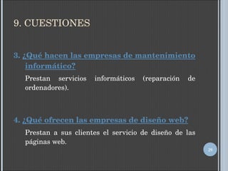 9. CUESTIONES 3.  ¿Qué hacen las empresas de mantenimiento informático? Prestan servicios informáticos (reparación de ordenadores). 4.  ¿Qué ofrecen las empresas de diseño web? Prestan a sus clientes el servicio de diseño de las páginas web. 