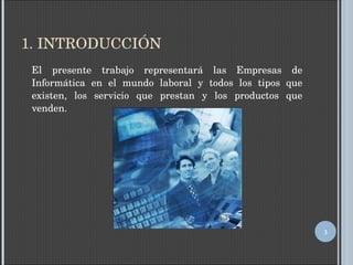 1. INTRODUCCIÓN El presente trabajo representará las Empresas de Informática en el mundo laboral y todos los tipos que existen, los servicio que prestan y los productos que venden. 