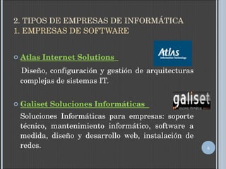 2. TIPOS DE EMPRESAS DE INFORMÁTICA 1. EMPRESAS DE SOFTWARE Atlas Internet Solutions   Diseño, configuración y gestión de arquitecturas complejas de sistemas IT. Galiset Soluciones Informáticas  Soluciones Informáticas para empresas: soporte técnico, mantenimiento informático, software a medida, diseño y desarrollo web, instalación de redes. 
