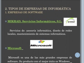 2. TIPOS DE EMPRESAS DE INFORMÁTICA 1. EMPRESAS DE SOFTWARE MIKRAD, Servicios Informáticos, S.L. Servicios de: asesoría informática, diseño de redes locales, mantenimiento de sistemas informáticos. Microsoft  Microsoft es una de las más grandes empresas de software. Su producto con el mejor éxito es Windows.   