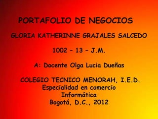 PORTAFOLIO DE NEGOCIOS
GLORIA KATHERINNE GRAJALES SALCEDO

          1002 – 13 – J.M.

     A: Docente Olga Lucia Dueñas

  COLEGIO TECNICO MENORAH, I.E.D.
        Especialidad en comercio
              Informática
          Bogotá, D.C., 2012
 