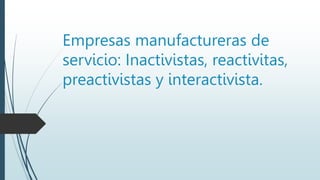 Empresas manufactureras de
servicio: Inactivistas, reactivitas,
preactivistas y interactivista.
 